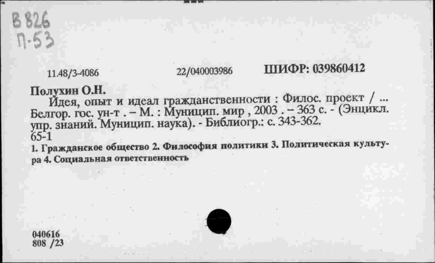 ﻿вш
П-51
11,48/34086	22/040003986 ШИФР: 039860412
Полухин О.Н.
Идея, опыт и идеал гражданственности : Филос. проект / ... Белгор. гос. ун-т . - М.: Муницип. мир , 2003 . - 363 с. - (Энцикл. упр. знаний. Муницип. наука). - Библиогр.: с. 343-362.
65-1
1. Гражданское общество 2. Философия политики 3. Политическая культура 4. Социальная ответственность
040616
808 /23